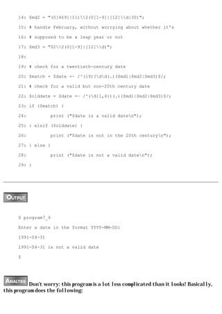 14: $md2 = "(0[469]|11)2(0[1-9]|[12]d|30)";

      15: # handle February, without worrying about whether it's

      16: # supposed to be a leap year or not

      17: $md3 = "022(0[1-9]|[12]d)";

      18:

      19: # check for a twentieth-century date

      20: $match = $date =~ /^(19)?dd(.)($md1|$md2|$md3)$/;

      21: # check for a valid but non-20th century date

      22: $olddate = $date =~ /^(d{1,4})(.)($md1|$md2|$md3)$/;

      23: if ($match) {

      24:          print ("$date is a valid daten");

      25: } elsif ($olddate) {

      26:          print ("$date is not in the 20th centuryn");

      27: } else {

      28:          print ("$date is not a valid daten");

      29: }




      $ program7_9

      Enter a date in the format YYYY-MM-DD:

      1991-04-31

      1991-04-31 is not a valid date

      $




           Don't worry: this program is a lot less complicated than it looks! Basically,
this program does the following:
 