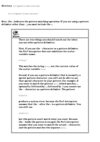 directory /u/jqpublic/perl/prog1:


      m!/u/jqpublic/perl/prog1!


Here, the m indicates the pattern-matching operation. If you are using a pattern
delimiter other than /, you must include the m.




               There are two things you should watch out for when
               you use other pattern delimiters.

               First, if you use the ' character as a pattern delimiter,
               the Perl interpreter does not substitute for scalar-
               variable names.

               m'$var'

               This matches the string $var, not the current value of
               the scalar variable $var.

               Second, if you use a pattern delimiter that is normally a
               special-pattern character, you will not be able to use
               that special character in your pattern. For example, if
               you want to match the pattern ab?c (which matches a,
               optionally followed by b, followed by c) you cannot use
               the ? character as a pattern delimiter. The pattern

               m?ab?c?

               produces a syntax error, because the Perl interpreter
               assumes that the ? after the b is a pattern delimiter. You
               can still use

               m?ab?c?

               but this pattern won't match what you want. Because
               the ? inside the pattern is escaped, the Perl interpreter
               assumes that you want to match the actual ? character,
               and the pattern matches the sequence ab?c.
 