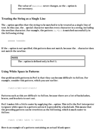 The value of $matchval never changes, so the o option is
                 not necessary.



Treating the String as a Single Line

The s option specifies that the string to be matched is to be treated as a single line of
text. In this case, the . special character matches every character in a string, including
the newline character. For example, the pattern /a.*bc/s is matched successfully in
the following string:


      axxxxx nxxxxbc


If the s option is not specified, this pattern does not match, because the . character does
not match the newline.

          NOTE
                 The s option is defined only in Perl 5.



Using White Space in Patterns

One problem with patterns in Perl is that they can become difficult to follow. For
example, consider this pattern, which you saw earlier:


      /d{2}([W])d{2}1d{2}/


Patterns such as this are difficult to follow, because there are a lot of backslashes,
braces, and brackets to sort out.

Perl 5 makes life a little easier by supplying the x option. This tells the Perl interpreter
to ignore white space in a pattern unless it is preceded by a backslash. This means that
the preceding pattern can be rewritten as the following, which is much easier to
follow:


      /d{2} ([W]) d{2} 1 d{2}/x


Here is an example of a pattern containing an actual blank space:
 