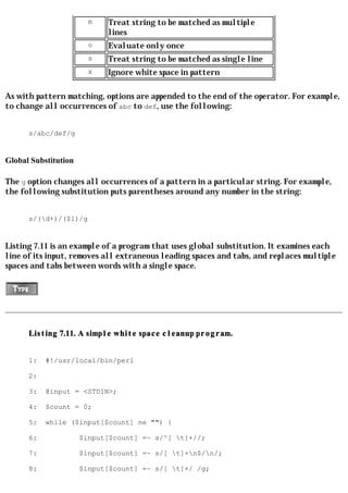 m   Treat string to be matched as multiple
                            lines
                        o   Evaluate only once
                        s   Treat string to be matched as single line
                        x   Ignore white space in pattern

As with pattern matching, options are appended to the end of the operator. For example,
to change all occurrences of abc to def, use the following:


      s/abc/def/g


Global Substitution

The g option changes all occurrences of a pattern in a particular string. For example,
the following substitution puts parentheses around any number in the string:


      s/(d+)/($1)/g


Listing 7.11 is an example of a program that uses global substitution. It examines each
line of its input, removes all extraneous leading spaces and tabs, and replaces multiple
spaces and tabs between words with a single space.




      Listing 7.11. A simple white space cleanup program.


      1:   #!/usr/local/bin/perl

      2:

      3:   @input = <STDIN>;

      4:   $count = 0;

      5:   while ($input[$count] ne "") {

      6:              $input[$count] =~ s/^[ t]+//;

      7:              $input[$count] =~ s/[ t]+n$/n/;

      8:              $input[$count] =~ s/[ t]+/ /g;
 