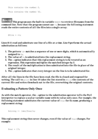 This contains the number 2.

      This contains the number 52.




           This program uses the built-in variable @ARGV to retrieve filenames from the
command line. Note that the program cannot use <>, because the following statement
reads the entire contents of all the files into a single array:


      @file = <>;


Lines 8-11 read and substitute one line of a file at a time. Line 9 performs the actual
substitution as follows:

   1. The pattern d+ matches a sequence of one or more digits, which is automatically
      assigned to $&.
   2. The value of $& is substituted into the replacement string.
   3. The e option indicates that this replacement string is to be treated as an
      expression. This expression multiplies the matched integer by 2.
   4. The result of the multiplication is then substituted into the file in place of the
      original integer.
   5. The g option indicates that every integer on the line is to be substituted for.

After all the lines in the file have been read, the file is closed and reopened for
writing. The call to print in line 14 takes the list stored in @file-the contents of the
current file-and writes them back out to the file, overwriting the original contents.

Evaluating a Pattern Only Once

As with the match operator, the o option to the substitution operator tells the Perl
interpreter to replace a scalar variable name with its value only once. For example, the
following statement substitutes the current value of $var for its name, producing a
replacement string:


      $string =~ /abc/$var/o;


This replacement string then never changes, even if the value of $var changes. For
example:


      $var = 17;
 