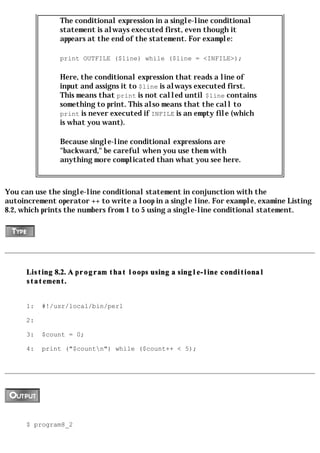 The conditional expression in a single-line conditional
               statement is always executed first, even though it
               appears at the end of the statement. For example:

               print OUTFILE ($line) while ($line = <INFILE>);

               Here, the conditional expression that reads a line of
               input and assigns it to $line is always executed first.
               This means that print is not called until $line contains
               something to print. This also means that the call to
               print is never executed if INFILE is an empty file (which
               is what you want).

               Because single-line conditional expressions are
               "backward," be careful when you use them with
               anything more complicated than what you see here.



You can use the single-line conditional statement in conjunction with the
autoincrement operator ++ to write a loop in a single line. For example, examine Listing
8.2, which prints the numbers from 1 to 5 using a single-line conditional statement.




      Listing 8.2. A program that loops using a single-line conditional
      statement.


      1:   #!/usr/local/bin/perl

      2:

      3:   $count = 0;

      4:   print ("$countn") while ($count++ < 5);




      $ program8_2
 