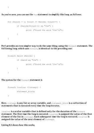 }


As you've seen, you can use the for statement to simplify this loop, as follows:


      for ($count = 1; $count <= @words; $count++) {

               if ($words[$count-1] eq "the") {

                        print ("found the word 'the'n");

               }

      }


Perl provides an even simpler way to do the same thing, using the foreach statement. The
following loop, which uses foreach, is identical to the preceding one:


      foreach $word (@words) {

               if ($word eq "the") {

                        print ("found the word 'the'n");

               }

      }


The syntax for the foreach statement is


      foreach localvar (listexpr) {

               statement_block;

      }


Here, listexpr is any list or array variable, and statement_block is a collection of
statements that is executed every time the loop iterates.

localvar is a scalar variable that is defined only for the duration of the foreach
statement. The first time the loop is executed, localvar is assigned the value of the first
element of the list in listexpr. Each subsequent time the loop is executed, localvar is
assigned the value of the next element of listexpr.

Listing 8.5 shows how this works.
 