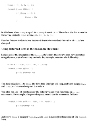 @list = (1, 2, 3, 4, 5);

      foreach $temp (@list) {

               if ($temp == 2) {

                         $temp = 20;

               }

      }


In this loop, when $temp is equal to 2, $temp is reset to 20. Therefore, the list stored in
the array variable @list becomes (1, 20, 3, 4, 5).

Use this feature with caution, because it is not obvious that the value of @list has
changed.

Using Returned Lists in the foreach Statement

So far, all of the examples of the foreach statement that you've seen have iterated
using the contents of an array variable. For example, consider the following:


      @list = ("This", "is", "a", "list");

      foreach $temp (@list) {

               print ("$temp ");

      }


This loop assigns This to $temp the first time through the loop, and then assigns is, a,
and list to $temp on subsequent iterations.

You also can use list constants or the return values from functions in foreach
statements. For example, the preceding statements can be written as follows:


      foreach $temp ("This", "is", "a", "list") {

               print("$temp ");

      }


As before, $temp is assigned This, is, a, and list in successive iterations of the foreach
loop.
 