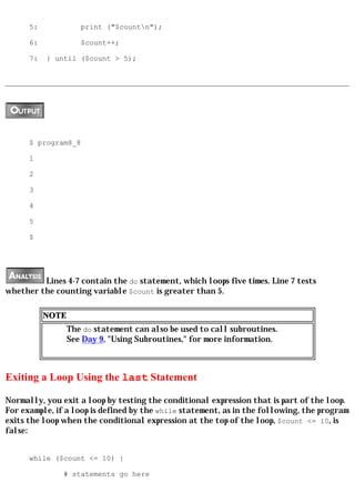 5:             print ("$countn");

      6:             $count++;

      7:   } until ($count > 5);




      $ program8_8

      1

      2

      3

      4

      5

      $




         Lines 4-7 contain the do statement, which loops five times. Line 7 tests
whether the counting variable $count is greater than 5.

           NOTE
                  The do statement can also be used to call subroutines.
                  See Day 9, "Using Subroutines," for more information.



Exiting a Loop Using the last Statement

Normally, you exit a loop by testing the conditional expression that is part of the loop.
For example, if a loop is defined by the while statement, as in the following, the program
exits the loop when the conditional expression at the top of the loop, $count <= 10, is
false:


      while ($count <= 10) {

               # statements go here
 