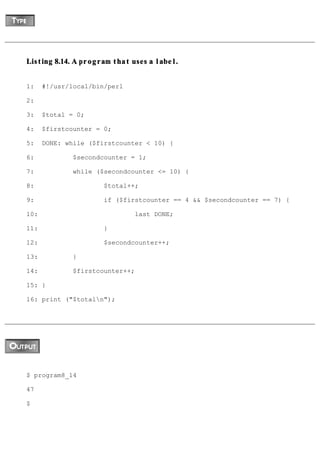 Listing 8.14. A program that uses a label.


1:    #!/usr/local/bin/perl

2:

3:    $total = 0;

4:    $firstcounter = 0;

5:    DONE: while ($firstcounter < 10) {

6:            $secondcounter = 1;

7:            while ($secondcounter <= 10) {

8:                    $total++;

9:                    if ($firstcounter == 4 && $secondcounter == 7) {

10:                           last DONE;

11:                   }

12:                   $secondcounter++;

13:           }

14:           $firstcounter++;

15: }

16: print ("$totaln");




$ program8_14

47

$
 