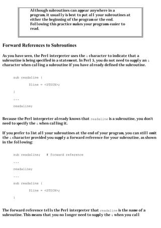 Although subroutines can appear anywhere in a
                program, it usually is best to put all your subroutines at
                either the beginning of the program or the end.
                Following this practice makes your programs easier to
                read.



Forward References to Subroutines

As you have seen, the Perl interpreter uses the & character to indicate that a
subroutine is being specified in a statement. In Perl 5, you do not need to supply an &
character when calling a subroutine if you have already defined the subroutine.


      sub readaline {

               $line = <STDIN>;

      }

      ...

      readaline;


Because the Perl interpreter already knows that readaline is a subroutine, you don't
need to specify the & when calling it.

If you prefer to list all your subroutines at the end of your program, you can still omit
the & character provided you supply a forward reference for your subroutine, as shown
in the following:


      sub readaline;     # forward reference

      ...

      readaline;

      ...

      sub readaline {

               $line = <STDIN>;

      }


The forward reference tells the Perl interpreter that readaline is the name of a
subroutine. This means that you no longer need to supply the & when you call
 