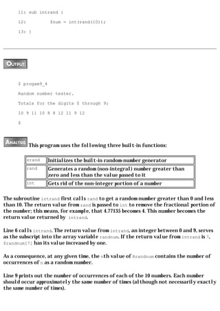 11: sub intrand {

      12:           $num = int(rand(10));

      13: }




      $ progam9_4

      Random number tester.

      Totals for the digits 0 through 9:

      10 9 11 10 8 8 12 11 9 12

      $




            This program uses the following three built-in functions:

            srand   Initializes the built-in random-number generator
            rand    Generates a random (non-integral) number greater than
                    zero and less than the value passed to it
            int     Gets rid of the non-integer portion of a number

The subroutine intrand first calls rand to get a random number greater than 0 and less
than 10. The return value from rand is passed to int to remove the fractional portion of
the number; this means, for example, that 4.77135 becomes 4. This number becomes the
return value returned by intrand.

Line 6 calls intrand. The return value from intrand, an integer between 0 and 9, serves
as the subscript into the array variable randnum. If the return value from intrand is 7,
$randnum[7] has its value increased by one.

As a consequence, at any given time, the nth value of @randnum contains the number of
occurrences of n as a random number.

Line 9 prints out the number of occurrences of each of the 10 numbers. Each number
should occur approximately the same number of times (although not necessarily exactly
the same number of times).
 