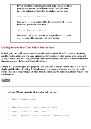 If you find this confusing, it might help to realize that
                passing arguments to a subroutine follows the same
                rules as assignment does. For example, you can have

                ($scalar, @list1) = @list2;

                because $scalar is assigned the first element of @list2.
                However, you can't have this:

                (@list1, $scalar) = @list2;

                because all of @list1 would be assigned to @list2 and
                $scalar would be assigned the null string.




Calling Subroutines from Other Subroutines

In Perl, you can call subroutines from other subroutines. To call a subroutine from
another subroutine, use the same subroutine-invocation syntax you've been using all
along. Subroutines that are called by other subroutines are known as nested subroutines
(because one call is "nested" inside the other).

Listing 9.11 is an example of a program that contains a nested subroutine. It is a fairly
simple modification of Listing 9.10 and counts the number of words and characters in
three lines of standard input. It also demonstrates how to return multiple values from
a subroutine.




      Listing 9.11. An example of a nested subroutine.


      1:   #!/usr/local/bin/perl

      2:

      3:   ($wordcount, $charcount) = &getcounts(3);

      4:   print ("Totals for three lines: ");

      5:   print ("$wordcount words, $charcount charactersn");

      6:
 