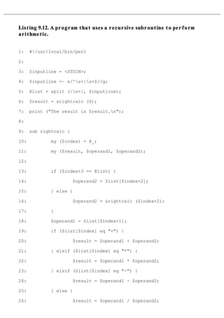 Listing 9.12. A program that uses a recursive subroutine to perform
arithmetic.


1:    #!/usr/local/bin/perl

2:

3:    $inputline = <STDIN>;

4:    $inputline =~ s/^s+|s+$//g;

5:    @list = split (/s+/, $inputline);

6:    $result = &rightcalc (0);

7:    print ("The result is $result.n");

8:

9:    sub rightcalc {

10:           my ($index) = @_;

11:           my ($result, $operand1, $operand2);

12:

13:           if ($index+3 == @list) {

14:                     $operand2 = $list[$index+2];

15:           } else {

16:                     $operand2 = &rightcalc ($index+2);

17:           }

18:           $operand1 = $list[$index+1];

19:           if ($list[$index] eq "+") {

20:                     $result = $operand1 + $operand2;

21:           } elsif ($list[$index] eq "*") {

22:                     $result = $operand1 * $operand2;

23:           } elsif ($list[$index] eq "-") {

24:                     $result = $operand1 - $operand2;

25:           } else {

26:                     $result = $operand1 / $operand2;
 