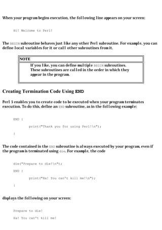 When your program begins execution, the following line appears on your screen:


      Hi! Welcome to Perl!


The BEGIN subroutine behaves just like any other Perl subroutine. For example, you can
define local variables for it or call other subroutines from it.

          NOTE
                 If you like, you can define multiple BEGIN subroutines.
                 These subroutines are called in the order in which they
                 appear in the program.



Creating Termination Code Using END

Perl 5 enables you to create code to be executed when your program terminates
execution. To do this, define an END subroutine, as in the following example:


      END {

              print("Thank you for using Perl!n");

      }


The code contained in the END subroutine is always executed by your program, even if
the program is terminated using die. For example, the code


      die("Prepare to die!n");

      END {

              print("Ha! You can't kill me!n");

      }


displays the following on your screen:


      Prepare to die!

      Ha! You can't kill me!
 