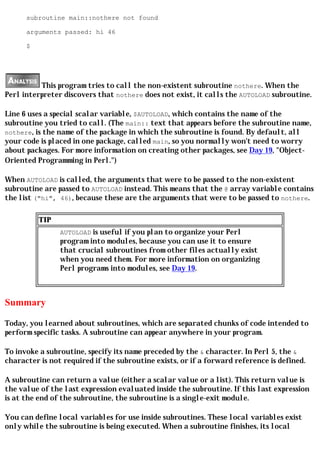 subroutine main::nothere not found

      arguments passed: hi 46

      $




          This program tries to call the non-existent subroutine nothere. When the
Perl interpreter discovers that nothere does not exist, it calls the AUTOLOAD subroutine.

Line 6 uses a special scalar variable, $AUTOLOAD, which contains the name of the
subroutine you tried to call. (The main:: text that appears before the subroutine name,
nothere, is the name of the package in which the subroutine is found. By default, all
your code is placed in one package, called main, so you normally won't need to worry
about packages. For more information on creating other packages, see Day 19, "Object-
Oriented Programming in Perl.")

When AUTOLOAD is called, the arguments that were to be passed to the non-existent
subroutine are passed to AUTOLOAD instead. This means that the @ array variable contains
the list ("hi", 46), because these are the arguments that were to be passed to nothere.

          TIP
                AUTOLOAD is useful if you plan to organize your Perl
                program into modules, because you can use it to ensure
                that crucial subroutines from other files actually exist
                when you need them. For more information on organizing
                Perl programs into modules, see Day 19.



Summary

Today, you learned about subroutines, which are separated chunks of code intended to
perform specific tasks. A subroutine can appear anywhere in your program.

To invoke a subroutine, specify its name preceded by the & character. In Perl 5, the &
character is not required if the subroutine exists, or if a forward reference is defined.

A subroutine can return a value (either a scalar value or a list). This return value is
the value of the last expression evaluated inside the subroutine. If this last expression
is at the end of the subroutine, the subroutine is a single-exit module.

You can define local variables for use inside subroutines. These local variables exist
only while the subroutine is being executed. When a subroutine finishes, its local
 