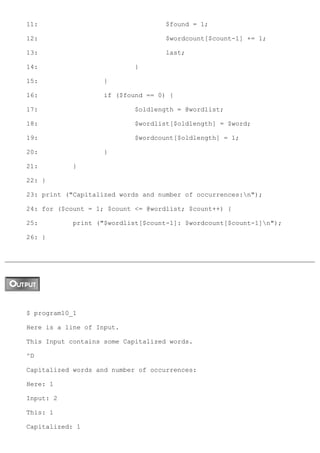 11:                                 $found = 1;

12:                                 $wordcount[$count-1] += 1;

13:                                 last;

14:                         }

15:                 }

16:                 if ($found == 0) {

17:                         $oldlength = @wordlist;

18:                         $wordlist[$oldlength] = $word;

19:                         $wordcount[$oldlength] = 1;

20:                 }

21:         }

22: }

23: print ("Capitalized words and number of occurrences:n");

24: for ($count = 1; $count <= @wordlist; $count++) {

25:         print ("$wordlist[$count-1]: $wordcount[$count-1]n");

26: }




$ program10_1

Here is a line of Input.

This Input contains some Capitalized words.

^D

Capitalized words and number of occurrences:

Here: 1

Input: 2

This: 1

Capitalized: 1
 