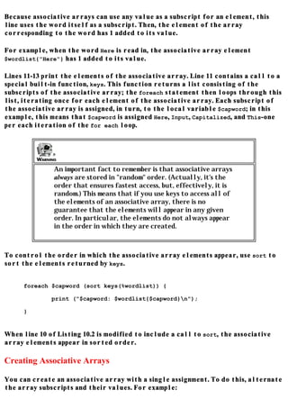 Because associative arrays can use any value as a subscript for an element, this
line uses the word itself as a subscript. Then, the element of the array
corresponding to the word has 1 added to its value.

For example, when the word Here is read in, the associative array element
$wordlist{"Here"} has 1 added to its value.

Lines 11-13 print the elements of the associative array. Line 11 contains a call to a
special built-in function, keys. This function returns a list consisting of the
subscripts of the associative array; the foreach statement then loops through this
list, iterating once for each element of the associative array. Each subscript of
the associative array is assigned, in turn, to the local variable $capword; in this
example, this means that $capword is assigned Here, Input, Capitalized, and This-one
per each iteration of the for each loop.




               An important fact to remember is that associative arrays
               always are stored in "random" order. (Actually, it's the
               order that ensures fastest access, but, effectively, it is
               random.) This means that if you use keys to access all of
               the elements of an associative array, there is no
               guarantee that the elements will appear in any given
               order. In particular, the elements do not always appear
               in the order in which they are created.



To control the order in which the associative array elements appear, use sort to
sort the elements returned by keys.


      foreach $capword (sort keys(%wordlist)) {

              print ("$capword: $wordlist{$capword}n");

      }


When line 10 of Listing 10.2 is modified to include a call to sort, the associative
array elements appear in sorted order.

Creating Associative Arrays

You can create an associative array with a single assignment. To do this, alternate
the array subscripts and their values. For example:
 