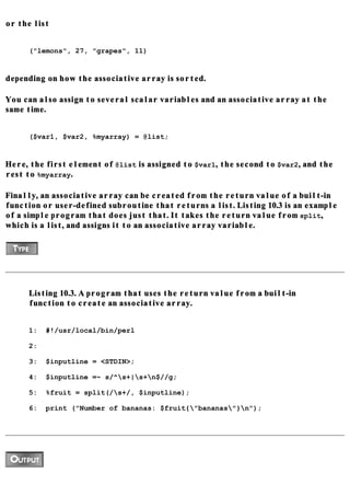or the list


     ("lemons", 27, "grapes", 11)


depending on how the associative array is sorted.

You can also assign to several scalar variables and an associative array at the
same time.


     ($var1, $var2, %myarray) = @list;


Here, the first element of @list is assigned to $var1, the second to $var2, and the
rest to %myarray.

Finally, an associative array can be created from the return value of a built-in
function or user-defined subroutine that returns a list. Listing 10.3 is an example
of a simple program that does just that. It takes the return value from split,
which is a list, and assigns it to an associative array variable.




     Listing 10.3. A program that uses the return value from a built-in
     function to create an associative array.


     1:   #!/usr/local/bin/perl

     2:

     3:   $inputline = <STDIN>;

     4:   $inputline =~ s/^s+|s+n$//g;

     5:   %fruit = split(/s+/, $inputline);

     6:   print ("Number of bananas: $fruit{"bananas"}n");
 