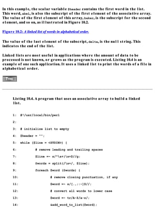 In this example, the scalar variable $header contains the first word in the list.
This word, abel, is also the subscript of the first element of the associative array.
The value of the first element of this array, baker, is the subscript for the second
element, and so on, as illustrated in Figure 10.2.

Figure 10.2: A linked list of words in alphabetical order.

The value of the last element of the subscript, delta, is the null string. This
indicates the end of the list.

Linked lists are most useful in applications where the amount of data to be
processed is not known, or grows as the program is executed. Listing 10.4 is an
example of one such application. It uses a linked list to print the words of a file in
alphabetical order.




      Listing 10.4. A program that uses an associative array to build a linked
      list.


      1:    #!/usr/local/bin/perl

      2:

      3:    # initialize list to empty

      4:    $header = "";

      5:    while ($line = <STDIN>) {

      6:              # remove leading and trailing spaces

      7:              $line =~ s/^s+|s+$//g;

      8:              @words = split(/s+/, $line);

      9:              foreach $word (@words) {

      10:                       # remove closing punctuation, if any

      11:                       $word =~ s/[.,;:-]$//;

      12:                       # convert all words to lower case

      13:                       $word =~ tr/A-Z/a-z/;

      14:                       &add_word_to_list($word);
 