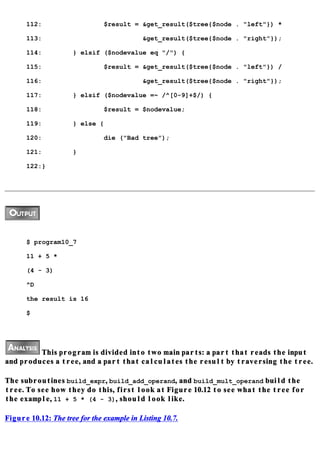 112:                     $result = &get_result($tree{$node . "left"}) *

      113:                                 &get_result($tree{$node . "right"});

      114:           } elsif ($nodevalue eq "/") {

      115:                     $result = &get_result($tree{$node . "left"}) /

      116:                                 &get_result($tree{$node . "right"});

      117:           } elsif ($nodevalue =~ /^[0-9]+$/) {

      118:                     $result = $nodevalue;

      119:           } else {

      120:                     die ("Bad tree");

      121:           }

      122:}




      $ program10_7

      11 + 5 *

      (4 - 3)

      ^D

      the result is 16

      $




         This program is divided into two main parts: a part that reads the input
and produces a tree, and a part that calculates the result by traversing the tree.

The subroutines build_expr, build_add_operand, and build_mult_operand build the
tree. To see how they do this, first look at Figure 10.12 to see what the tree for
the example, 11 + 5 * (4 - 3), should look like.

Figure 10.12: The tree for the example in Listing 10.7.
 