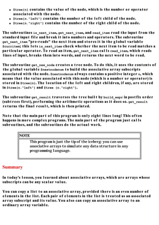 q   $tree{n} contains the value of the node, which is the number or operator
       associated with the node.
   q   $tree{n."left"} contains the number of the left child of the node.
   q   $tree{n."right"} contains the number of the right child of the node.

The subroutines is_next_item, get_next_item, and read_item read the input from the
standard input file and break it into numbers and operators. The subroutine
get_next_item "pre-reads" the next item and stores it in the global variable
$curritem; this lets is_next_item check whether the next item to be read matches a
particular operator. To read an item, get_next_item calls read_item, which reads
lines of input, breaks them into words, and returns the next word to be read.

The subroutine get_new_node creates a tree node. To do this, it uses the contents of
the global variable $nextnodenum to build the associative array subscripts
associated with the node. $nextnodenum always contains a positive integer n, which
means that the value associated with this node (which is a number or operator) is
stored in $tree{n}. The location of the left and right children, if any, are stored
in $tree{n."left"} and $tree {n."right"}.

The subroutine get_result traverses the tree built by build_expr in postfix order
(subtrees first), performing the arithmetic operations as it does so. get_result
returns the final result, which is then printed.

Note that the main part of this program is only eight lines long! This often
happens in more complex programs. The main part of the program just calls
subroutines, and the subroutines do the actual work.

          NOTE
                 This program is just the tip of the iceberg: you can use
                 associative arrays to simulate any data structure in any
                 programming language.



Summary

In today's lesson, you learned about associative arrays, which are arrays whose
subscripts can be any scalar value.

You can copy a list to an associative array, provided there is an even number of
elements in the list. Each pair of elements in the list is treated as an associated
array subscript and its value. You also can copy an associative array to an
ordinary array variable.
 