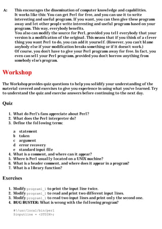 A:        This encourages the dissemination of computer knowledge and capabilities.
          It works like this: You can get Perl for free, and you can use it to write
          interesting and useful programs. If you want, you can then give these programs
          away and let other people write interesting and useful programs based on your
          programs. This way, everybody benefits.
          You also can modify the source for Perl, provided you tell everybody that your
          version is a modification of the original. This means that if you think of a clever
          thing you want Perl to do, you can add it yourself. (However, you can't blame
          anybody else if your modification breaks something or if it doesn't work.)
          Of course, you don't have to give your Perl programs away for free. In fact, you
          even can sell your Perl programs, provided you don't borrow anything from
          somebody else's program.


Workshop
The Workshop provides quiz questions to help you solidify your understanding of the
material covered and exercises to give you experience in using what you've learned. Try
to understand the quiz and exercise answers before continuing to the next day.

Quiz

     1. What do Perl's fans appreciate about Perl?
     2. What does the Perl interpreter do?
     3. Define the following terms:

          a statement
          b token
          c argument
          d error recovery
          e standard input file
     4.   What is a comment, and where can it appear?
     5.   Where is Perl usually located on a UNIX machine?
     6.   What is a header comment, and where does it appear in a program?
     7.   What is a library function?

Exercises

     1.   Modify program1_1 to print the input line twice.
     2.   Modify program1_1 to read and print two different input lines.
     3.   Modify program1_1 to read two input lines and print only the second one.
     4.   BUG BUSTER: What is wrong with the following program?

          #!/usr/local/bin/perl
          $inputline = <STDIN>;
 