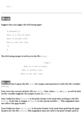 20: .




Suppose that you supply the following input:


      $ program11_8

      Here is a line of input.

      Here is another line.

      Here is the last line.

      ^D

      $


The following output is written to the file file1:


                                               - page 1

                         Here is a line of input.

                       Here is another line.

                      Here is the last line.




           Line 3 opens the file file1 for output and associates it with the file variable
OUTFILE.

Line 4 sets the current default file to OUTFILE. Now, when write or print is called with
no file variable supplied, the output is sent to OUTFILE.

Line 5 indicates that WRITELINE is the print format to be used when writing to the file
OUTFILE. To do this, it assigns WRITELINE to the system variable $~. This assignment does
not affect the page header.

Line 6 indicates that TOP_OF_PAGE is the print format to be used when printing the page
headers for the file OUTFILE. This assignment does not affect the print format used to
 