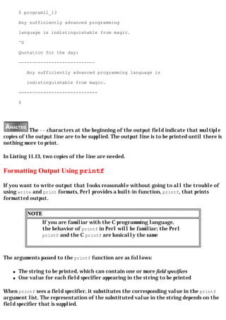 $ program11_13

        Any sufficiently advanced programming

        language is indistinguishable from magic.

        ^D

        Quotation for the day:

        ----------------------------

             Any sufficiently advanced programming language is

             indistinguishable from magic.

        -----------------------------

        $




           The ~~ characters at the beginning of the output field indicate that multiple
copies of the output line are to be supplied. The output line is to be printed until there is
nothing more to print.

In Listing 11.13, two copies of the line are needed.

Formatting Output Using printf

If you want to write output that looks reasonable without going to all the trouble of
using write and print formats, Perl provides a built-in function, printf, that prints
formatted output.

             NOTE
                    If you are familiar with the C programming language,
                    the behavior of printf in Perl will be familiar; the Perl
                    printf and the C printf are basically the same



The arguments passed to the printf function are as follows:

    q   The string to be printed, which can contain one or more field specifiers
    q   One value for each field specifier appearing in the string to be printed

When printf sees a field specifier, it substitutes the corresponding value in the printf
argument list. The representation of the substituted value in the string depends on the
field specifier that is supplied.
 