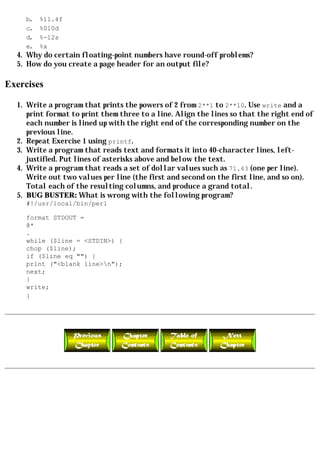b.   %11.4f
     c.   %010d
     d.   %-12s
     e.   %x
  4. Why do certain floating-point numbers have round-off problems?
  5. How do you create a page header for an output file?

Exercises

  1. Write a program that prints the powers of 2 from 2**1 to 2**10. Use write and a
     print format to print them three to a line. Align the lines so that the right end of
     each number is lined up with the right end of the corresponding number on the
     previous line.
  2. Repeat Exercise 1 using printf.
  3. Write a program that reads text and formats it into 40-character lines, left-
     justified. Put lines of asterisks above and below the text.
  4. Write a program that reads a set of dollar values such as 71.43 (one per line).
     Write out two values per line (the first and second on the first line, and so on).
     Total each of the resulting columns, and produce a grand total.
  5. BUG BUSTER: What is wrong with the following program?
     #!/usr/local/bin/perl

     format STDOUT =
     @*
     .
     while ($line = <STDIN>) {
     chop ($line);
     if ($line eq "") {
     print ("<blank line>n");
     next;
     }
     write;
     }
 