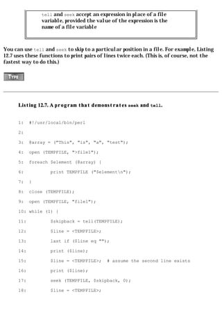 tell and seek accept an expression in place of a file
                variable, provided the value of the expression is the
                name of a file variable



You can use tell and seek to skip to a particular position in a file. For example, Listing
12.7 uses these functions to print pairs of lines twice each. (This is, of course, not the
fastest way to do this.)




      Listing 12.7. A program that demonstrates seek and tell.


      1:    #!/usr/local/bin/perl

      2:

      3:    @array = ("This", "is", "a", "test");

      4:    open (TEMPFILE, ">file1");

      5:    foreach $element (@array) {

      6:            print TEMPFILE ("$elementn");

      7:    }

      8:    close (TEMPFILE);

      9:    open (TEMPFILE, "file1");

      10: while (1) {

      11:           $skipback = tell(TEMPFILE);

      12:           $line = <TEMPFILE>;

      13:           last if ($line eq "");

      14:           print ($line);

      15:           $line = <TEMPFILE>;     # assume the second line exists

      16:           print ($line);

      17:           seek (TEMPFILE, $skipback, 0);

      18:           $line = <TEMPFILE>;
 