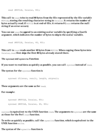 read (MYFILE, $scalar, 80);


This call to read tries to read 80 bytes from the file represented by the file variable
MYFILE, storing the resulting character string in $scalar. It returns the number of
bytes actually read; if MYFILE is at end-of-file, it returns 0 (read returns the null
string if an error occurs).

You can use read to append to an existing scalar variable by specifying a fourth
argument, which indicates the number of bytes to skip in the scalar variable.


      read (MYFILE, $scalar, 40, 80);


This call to read reads another 40 bytes from MYFILE. When copying these bytes into
$scalar, read first skips the first 80 bytes already stored there.

The sysread and syswrite Functions

If you want to read data as quickly as possible, you can call sysread instead of read.

The syntax for the sysread function is


      sysread (filevar, result, length, skipval);


These arguments are the same as for read.

For example:


      sysread (MYFILE, $scalar, 80);

      sysread (MYFILE, $scalar, 40, 80);


sysread is equivalent to the UNIX function read. The arguments to sysread are the same
as those for the Perl read function.

To write as quickly as possible, call the syswrite function, which is equivalent to the
UNIX function write.

The syntax of the syswrite function is
 