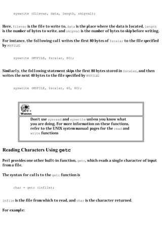 syswrite (filevar, data, length, skipval);


Here, filevar is the file to write to, data is the place where the data is located, length
is the number of bytes to write, and skipval is the number of bytes to skip before writing.

For instance, the following call writes the first 80 bytes of $scalar to the file specified
by MYFILE:


      syswrite (MYFILE, $scalar, 80);


Similarly, the following statement skips the first 80 bytes stored in $scalar, and then
writes the next 40 bytes to the file specified by MYFILE:


      syswrite (MYFILE, $scalar, 40, 80);




                Don't use sysread and syswrite unless you know what
                you are doing. For more information on these functions,
                refer to the UNIX system manual pages for the read and
                write functions




Reading Characters Using getc

Perl provides one other built-in function, getc, which reads a single character of input
from a file.

The syntax for calls to the getc function is


      char = getc (infile);


infile is the file from which to read, and char is the character returned.

For example:
 