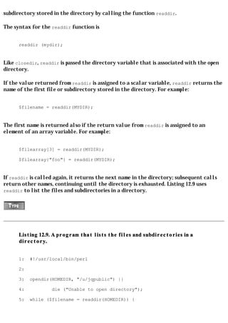 subdirectory stored in the directory by calling the function readdir.

The syntax for the readdir function is


      readdir (mydir);


Like closedir, readdir is passed the directory variable that is associated with the open
directory.

If the value returned from readdir is assigned to a scalar variable, readdir returns the
name of the first file or subdirectory stored in the directory. For example:


      $filename = readdir(MYDIR);


The first name is returned also if the return value from readdir is assigned to an
element of an array variable. For example:


      $filearray[3] = readdir(MYDIR);

      $filearray{"foo"} = readdir(MYDIR);


If readdir is called again, it returns the next name in the directory; subsequent calls
return other names, continuing until the directory is exhausted. Listing 12.9 uses
readdir to list the files and subdirectories in a directory.




      Listing 12.9. A program that lists the files and subdirectories in a
      directory.


      1:   #!/usr/local/bin/perl

      2:

      3:   opendir(HOMEDIR, "/u/jqpublic") ||

      4:           die ("Unable to open directory");

      5:   while ($filename = readdir(HOMEDIR)) {
 