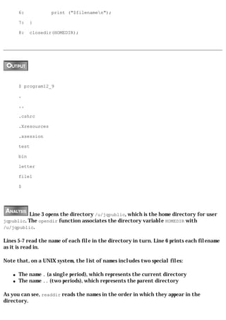 6:            print ("$filenamen");

        7:    }

        8:    closedir(HOMEDIR);




        $ program12_9

        .

        ..

        .cshrc

        .Xresources

        .xsession

        test

        bin

        letter

        file1

        $




          Line 3 opens the directory /u/jqpublic, which is the home directory for user
jqpublic. The opendir function associates the directory variable HOMEDIR with
/u/jqpublic.

Lines 5-7 read the name of each file in the directory in turn. Line 6 prints each filename
as it is read in.

Note that, on a UNIX system, the list of names includes two special files:

    q   The name . (a single period), which represents the current directory
    q   The name .. (two periods), which represents the parent directory

As you can see, readdir reads the names in the order in which they appear in the
directory.
 
