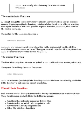 seekdir works only with directory locations returned
                 by telldir



The rewinddir Function

Although being able to skip anywhere you like in a directory list is useful, the most
common skipping operation in directory lists is rewinding the directory list, or starting
over again. Because of this, Perl provides a special function, rewinddir, that handles
the rewind operation.

The syntax for the rewinddir function is


        rewinddir (mydir);


rewinddir sets the current directory location to the beginning of the list of files,
which lets you read the entire list of files again. As with the other directory functions,
mydir is the directory variable defined by opendir.


The rmdir Function

The final directory function supplied by Perl is rmdir, which deletes an empty directory.

The syntax for calling the rmdir function is


        rmdir (dirname);


rmdir returns true (nonzero) if the directory dirname is deleted successfully, and false
if the directory is not empty or cannot be deleted.

File-Attribute Functions

Perl provides several library functions that modify the attributes or behavior of files.
These functions can be divided into the following groups:

    q   Functions that relocate (rename or delete) files
    q   Functions that establish links or symbolic links
    q   Functions that modify file permissions
    q   Other file-attribute functions
 