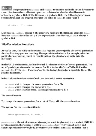 This program uses opendir and readdir to examine each file in the directory in
turn. Line 6 uses the -l file-test operator to determine whether the filename is
actually a symbolic link. If the filename is a symbolic link, the following expression
becomes true, and the program executes the calls to print in lines 7 and 8:


        -l $dir . "/" . $name


Line 8 calls readlink, passing it the directory name and the filename stored in $name.
Because readlink is called only if the expression in line 6 is true, $name is always a
symbolic link.

File-Permission Functions

As you've seen, the built-in function mkdir requires you to specify the access permissions
for the directory you are creating. These permissions indicate, for example, whether
particular users are allowed to read files from the directory or write into the
directory.

In the UNIX environment, each individual file has its own set of access permissions. The
set of possible permissions is the same as for directories. (Refer to Table 12.1 in the
section titled "The mkdir Function" earlier in today's lesson for a complete list of the
possible functions.)

In Perl, three functions are defined that deal with access permissions.

    q   chmod, which changes the access permissions for a file
    q   chown, which changes the owner of a file
    q   umask, which sets the default access permissions for a file

The chmod Function

To change the access permissions for a list of files, call the chmod function.

The syntax for the chmod function is


        chmod (permissions, filelist);


permissions is the set of access permissions you want to give, and is a standard UNIX file
permissions mask. (For example, setting permissions to 0777 gives read, write, and
execute permission to everybody. See the section called "The mkdir Function" for a
 