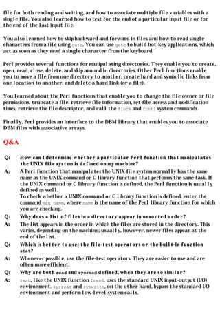 file for both reading and writing, and how to associate multiple file variables with a
single file. You also learned how to test for the end of a particular input file or for
the end of the last input file.

You also learned how to skip backward and forward in files and how to read single
characters from a file using getc. You can use getc to build hot-key applications, which
act as soon as they read a single character from the keyboard.

Perl provides several functions for manipulating directories. They enable you to create,
open, read, close, delete, and skip around in directories. Other Perl functions enable
you to move a file from one directory to another, create hard and symbolic links from
one location to another, and delete a hard link (or a file).

You learned about the Perl functions that enable you to change the file owner or file
permissions, truncate a file, retrieve file information, set file access and modification
times, retrieve the file descriptor, and call the flock and fcntl system commands.

Finally, Perl provides an interface to the DBM library that enables you to associate
DBM files with associative arrays.

Q&A

Q:     How can I determine whether a particular Perl function that manipulates
       the UNIX file system is defined on my machine?
A:     A Perl function that manipulates the UNIX file system normally has the same
       name as the UNIX command or C library function that performs the same task. If
       the UNIX command or C library function is defined, the Perl function is usually
       defined as well.
       To check whether a UNIX command or C library function is defined, enter the
       command man name, where name is the name of the Perl library function for which
       you are checking.
Q:     Why does a list of files in a directory appear in unsorted order?
A:     The list appears in the order in which the files are stored in the directory. This
       varies, depending on the machine; usually, however, newer files appear at the
       end of the list.
Q:     Which is better to use: the file-test operators or the built-in function
       stat?
A:     Whenever possible, use the file-test operators. They are easier to use and are
       often more efficient.
Q:     Why are both read and sysread defined, when they are so similar?
A:     read, like the UNIX function fread, uses the standard UNIX input-output (I/O)
       environment. sysread and syswrite, on the other hand, bypass the standard I/O
       environment and perform low-level system calls.
 