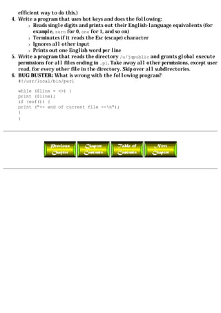 efficient way to do this.)
4. Write a program that uses hot keys and does the following:
       r Reads single digits and prints out their English-language equivalents (for

          example, zero for 0, one for 1, and so on)
       r Terminates if it reads the Esc (escape) character

       r Ignores all other input

       r Prints out one English word per line

5. Write a program that reads the directory /u/jqpublic and grants global execute
   permissions for all files ending in .pl. Take away all other permissions, except user
   read, for every other file in the directory. Skip over all subdirectories.
6. BUG BUSTER: What is wrong with the following program?
  #!/usr/local/bin/perl

  while ($line = <>) {
  print ($line);
  if (eof()) {
  print ("-- end of current file --n");
  }
  }
 