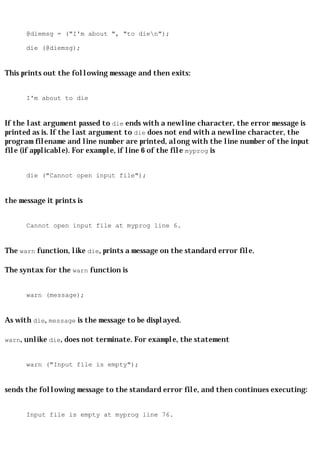 @diemsg = ("I'm about ", "to dien");

      die (@diemsg);


This prints out the following message and then exits:


      I'm about to die


If the last argument passed to die ends with a newline character, the error message is
printed as is. If the last argument to die does not end with a newline character, the
program filename and line number are printed, along with the line number of the input
file (if applicable). For example, if line 6 of the file myprog is


      die ("Cannot open input file");


the message it prints is


      Cannot open input file at myprog line 6.


The warn function, like die, prints a message on the standard error file.

The syntax for the warn function is


      warn (message);


As with die, message is the message to be displayed.

warn, unlike die, does not terminate. For example, the statement


      warn ("Input file is empty");


sends the following message to the standard error file, and then continues executing:


      Input file is empty at myprog line 76.
 