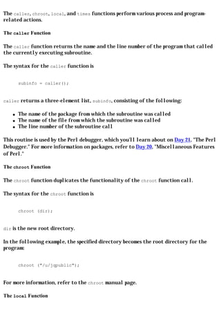 The caller, chroot, local, and times functions perform various process and program-
related actions.

The caller Function

The caller function returns the name and the line number of the program that called
the currently executing subroutine.

The syntax for the caller function is


        subinfo = caller();


caller returns a three-element list, subinfo, consisting of the following:

    q   The name of the package from which the subroutine was called
    q   The name of the file from which the subroutine was called
    q   The line number of the subroutine call

This routine is used by the Perl debugger, which you'll learn about on Day 21, "The Perl
Debugger." For more information on packages, refer to Day 20, "Miscellaneous Features
of Perl."

The chroot Function

The chroot function duplicates the functionality of the chroot function call.

The syntax for the chroot function is


        chroot (dir);


dir is the new root directory.

In the following example, the specified directory becomes the root directory for the
program:


        chroot ("/u/jqpublic");


For more information, refer to the chroot manual page.

The local Function
 