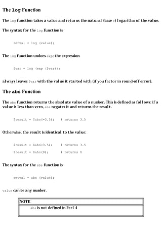 The log Function

The log function takes a value and returns the natural (base e) logarithm of the value.

The syntax for the log function is


      retval = log (value);


The log function undoes exp; the expression


      $var = log (exp ($var));


always leaves $var with the value it started with (if you factor in round-off error).

The abs Function

The abs function returns the absolute value of a number. This is defined as follows: if a
value is less than zero, abs negates it and returns the result.


      $result = $abs(-3.5);      # returns 3.5


Otherwise, the result is identical to the value:


      $result = $abs(3.5);       # returns 3.5

      $result = $abs(0);         # returns 0


The syntax for the abs function is


      retval = abs (value);


value can be any number.


         NOTE
                abs is not defined in Perl 4
 