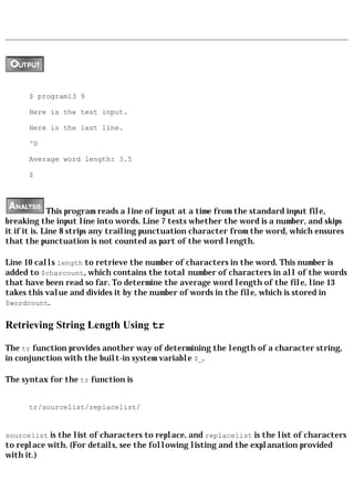 $ program13 9

      Here is the test input.

      Here is the last line.

      ^D

      Average word length: 3.5

      $




              This program reads a line of input at a time from the standard input file,
breaking the input line into words. Line 7 tests whether the word is a number, and skips
it if it is. Line 8 strips any trailing punctuation character from the word, which ensures
that the punctuation is not counted as part of the word length.

Line 10 calls length to retrieve the number of characters in the word. This number is
added to $charcount, which contains the total number of characters in all of the words
that have been read so far. To determine the average word length of the file, line 13
takes this value and divides it by the number of words in the file, which is stored in
$wordcount.


Retrieving String Length Using tr

The tr function provides another way of determining the length of a character string,
in conjunction with the built-in system variable $_.

The syntax for the tr function is


      tr/sourcelist/replacelist/


sourcelist is the list of characters to replace, and replacelist is the list of characters
to replace with. (For details, see the following listing and the explanation provided
with it.)
 
