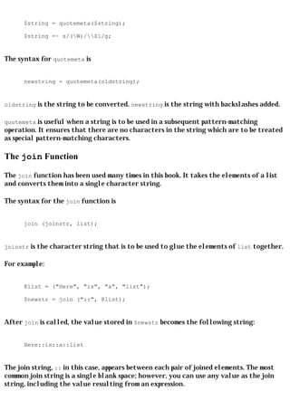 $string = quotemeta($string);

      $string =~ s/(W)/$1/g;


The syntax for quotemeta is


      newstring = quotemeta(oldstring);


oldstring is the string to be converted. newstring is the string with backslashes added.

quotemeta is useful when a string is to be used in a subsequent pattern-matching
operation. It ensures that there are no characters in the string which are to be treated
as special pattern-matching characters.

The join Function

The join function has been used many times in this book. It takes the elements of a list
and converts them into a single character string.

The syntax for the join function is


      join (joinstr, list);


joinstr is the character string that is to be used to glue the elements of list together.

For example:


      @list = ("Here", "is", "a", "list");

      $newstr = join ("::", @list);


After join is called, the value stored in $newstr becomes the following string:


      Here::is::a::list


The join string, :: in this case, appears between each pair of joined elements. The most
common join string is a single blank space; however, you can use any value as the join
string, including the value resulting from an expression.
 
