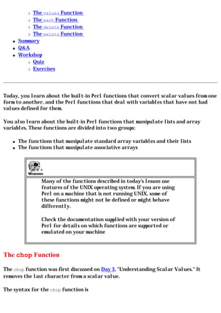 r The values Function
          r The each Function

          r The delete Function

          r The exists Function

   q   Summary
   q   Q&A
   q   Workshop
          r Quiz

          r Exercises




Today, you learn about the built-in Perl functions that convert scalar values from one
form to another, and the Perl functions that deal with variables that have not had
values defined for them.

You also learn about the built-in Perl functions that manipulate lists and array
variables. These functions are divided into two groups:

   q   The functions that manipulate standard array variables and their lists
   q   The functions that manipulate associative arrays




                Many of the functions described in today's lesson use
                features of the UNIX operating system. If you are using
                Perl on a machine that is not running UNIX, some of
                these functions might not be defined or might behave
                differently.

                Check the documentation supplied with your version of
                Perl for details on which functions are supported or
                emulated on your machine



The chop Function

The chop function was first discussed on Day 3, "Understanding Scalar Values." It
removes the last character from a scalar value.

The syntax for the chop function is
 