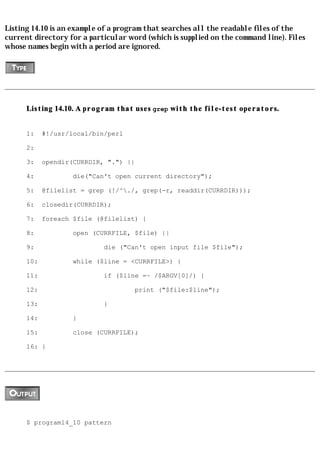 Listing 14.10 is an example of a program that searches all the readable files of the
current directory for a particular word (which is supplied on the command line). Files
whose names begin with a period are ignored.




      Listing 14.10. A program that uses grep with the file-test operators.


      1:    #!/usr/local/bin/perl

      2:

      3:    opendir(CURRDIR, ".") ||

      4:            die("Can't open current directory");

      5:    @filelist = grep (!/^./, grep(-r, readdir(CURRDIR)));

      6:    closedir(CURRDIR);

      7:    foreach $file (@filelist) {

      8:            open (CURRFILE, $file) ||

      9:                    die ("Can't open input file $file");

      10:           while ($line = <CURRFILE>) {

      11:                   if ($line =~ /$ARGV[0]/) {

      12:                            print ("$file:$line");

      13:                   }

      14:           }

      15:           close (CURRFILE);

      16: }




      $ program14_10 pattern
 