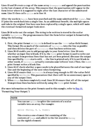 Lines 19 and 20 create a copy of the name array @nameparts and append the punctuation
to the last element of the array. This ensures that the punctuation will appear in the
form letter where it is supposed to-right after the last character of the substituted
name. Line 21 then calls splice as in line 14.

After the words in @words have been searched and the name substituted for <name>, line
27 joins the words back into a single line. As an additional benefit, the multiple spaces
and tabs in the original line have now been replaced by a single space, which will make
the eventual formatted output look nicer.

Lines 30-56 write out the output. The string to be written is stored in the scalar
variable $writeline. The program ensures that the form-letter output is formatted by
doing the following:

   1. First, the print format WRITELINE is defined to use the ^<<<< value-field format.
      This format fits as much of the contents of $writeline into the line as possible
      and then deletes the part of $writeline that has been written out.
   2. Lines 36-43 enable you to add paragraphs to your form letter. Line 36 tests
      whether an input line is blank. If it is, the FLUSH print format is used to write out
      any output from previous lines that has not yet been printed. (Because the output
      line specified by FLUSH starts with ~~, the line is printed only if it is not blank-in
      other words, if $writeline actually contains some leftover text.) Then, the BLANK
      print format writes a blank line.
   3. Lines 44-47 check whether a space needs to be placed between the end of one input
      line and the beginning of the next when formatting.
   4. Lines 49-52 ensure that $writeline is always long enough to fill the value field
      specified by WRITELINE. This guarantees that there will be no unnecessary space in
      any of the output lines.
   5. When @form has been completely read, lines 32-34 ensure that all of the output
      from previous lines has been written by using the FLUSH print format.

(For more information on the print formats used in this example, refer to Day 11,
"Formatting Your Output.")

         NOTE
                You can use splice to splice the contents of a scalar
                variable into an array. For example:

                splice (@array, 8, 1, $name);

                This creates a one-element list consisting of the
                contents of $name and adds it to the list stored in @array
                (as the eighth element)
 
