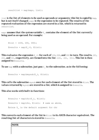 resultlist = map(expr, list);


list is the list of elements to be used as operands or arguments; this list is copied by map,
but is not itself changed. expr is the expression to be repeated. The results of the
repeated evaluation of the expression are stored in a list, which is returned in
resultlist.

expr assumes that the system variable $_ contains the element of the list currently
being used as an operand. For example:


      @list = (100, 200, 300);

      @results = map($_+1, @list);


This evaluates the expression $_+1 for each of 100, 200, and 300 in turn. The results, 101,
201, and 301, respectively, are formed into the list (101, 201, 301). This list is then
assigned to @results.

To use map with a subroutine, just pass $_ to the subroutine, as in the following:


      @results = map(&mysub($_), @list);


This calls the subroutine mysub once for each element of the list stored in @list. The
values returned by mysub are stored in a list, which is assigned to @results.

This also works with built-in functions:


      @results = map(chr($_), @list);

      @results = map(chr, @list);        # same as above,

      Âsince $_ is the default argument for chr


This converts each element of the list in @list to its ASCII character equivalent. The
resulting list of characters is stored in @results.

          NOTE
 
