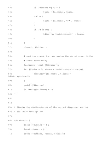 43:                   if ($dirname eq "/") {

44:                           $name = $dirname . $name;

45:                   } else {

46:                           $name = $dirname . "/" . $name;

47:                   }

48:                   if (-d $name) {

49:                           $dirarray[$subdircount++] = $name;

50:                   }

51:           }

52:           closedir ($dirvar);

53:

54:           # sort the standard array; assign the sorted array to the

55:           # associative array

56:           @dirarray = sort (@dirarray);

57:           for ($index = 0; $index < $subdircount; $index++) {

58:                   $dirarray {$dirname . $index} =
$dirarray[$index];

59:           }

60:           undef (@dirarray);

61:           $dirarray{$dirname} = 1;

62:   }

63:

64:

65:   # Display the subdirectories of the current directory and the

66:   # available menu options.

67:

68:   sub menudir {

69:           local ($curdir) = @_;

70:           local ($base) = 0;

71:           local ($command, $count, $subdir);
 