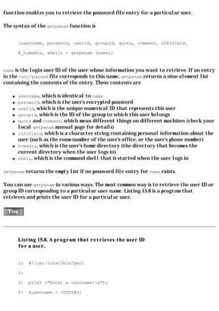 function enables you to retrieve the password file entry for a particular user.

The syntax of the getpwnam function is


        (username, password, userid, groupid, quota, comment, infofield,

        Â_homedir, shell) = getpwnam (name);


name is the login user ID of the user whose information you want to retrieve. If an entry
in the /etc/passwd file corresponds to this name, getpwnam returns a nine-element list
containing the contents of the entry. These contents are

    q   username, which is identical to name
    q   password, which is the user's encrypted password
    q   userid, which is the unique numerical ID that represents this user
    q   groupid, which is the ID of the group to which this user belongs
    q   quota and comment, which mean different things on different machines (check your
        local getpwnam manual page for details)
    q   infofield, which is a character string containing personal information about the
        user (such as the room number of the user's office, or the user's phone number)
    q   homedir, which is the user's home directory (the directory that becomes the
        current directory when the user logs in)
    q   shell, which is the command shell that is started when the user logs in

getpwnam returns the empty list if no password file entry for name exists.

You can use getpwnam in various ways. The most common way is to retrieve the user ID or
group ID corresponding to a particular user name. Listing 15.8 is a program that
retrieves and prints the user ID for a particular user.




        Listing 15.8. A program that retrieves the user ID
        for a user.


        1:   #!/usr/local/bin/perl

        2:

        3:   print ("Enter a username:n");

        4:   $username = <STDIN>;
 