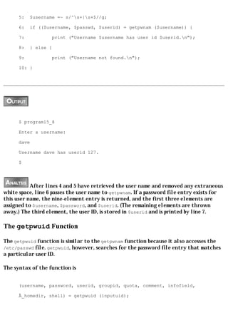 5:   $username =~ s/^s+|s+$//g;

      6:   if (($username, $passwd, $userid) = getpwnam ($username)) {

      7:           print ("Username $username has user id $userid.n");

      8:   } else {

      9:           print ("Username not found.n");

      10: }




      $ program15_8

      Enter a username:

      dave

      Username dave has userid 127.

      $




           After lines 4 and 5 have retrieved the user name and removed any extraneous
white space, line 6 passes the user name to getpwnam. If a password file entry exists for
this user name, the nine-element entry is returned, and the first three elements are
assigned to $username, $password, and $userid. (The remaining elements are thrown
away.) The third element, the user ID, is stored in $userid and is printed by line 7.

The getpwuid Function

The getpwuid function is similar to the getpwnam function because it also accesses the
/etc/passwd file. getpwuid, however, searches for the password file entry that matches
a particular user ID.

The syntax of the function is


      (username, password, userid, groupid, quota, comment, infofield,

      Â_homedir, shell) = getpwuid (inputuid);
 