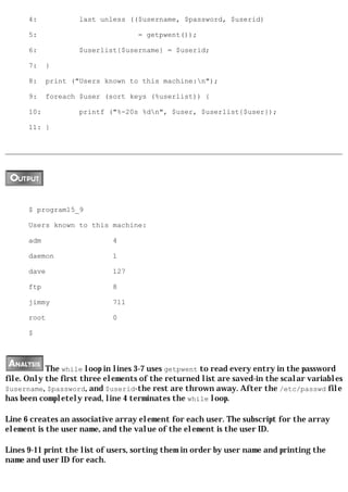 4:            last unless (($username, $password, $userid)

      5:                            = getpwent());

      6:            $userlist{$username} = $userid;

      7:    }

      8:    print ("Users known to this machine:n");

      9:    foreach $user (sort keys (%userlist)) {

      10:           printf ("%-20s %dn", $user, $userlist{$user});

      11: }




      $ program15_9

      Users known to this machine:

      adm                    4

      daemon                 1

      dave                   127

      ftp                    8

      jimmy                  711

      root                   0

      $




           The while loop in lines 3-7 uses getpwent to read every entry in the password
file. Only the first three elements of the returned list are saved-in the scalar variables
$username, $password, and $userid-the rest are thrown away. After the /etc/passwd file
has been completely read, line 4 terminates the while loop.

Line 6 creates an associative array element for each user. The subscript for the array
element is the user name, and the value of the element is the user ID.

Lines 9-11 print the list of users, sorting them in order by user name and printing the
name and user ID for each.
 