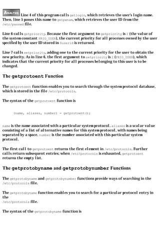 Line 4 of this program calls getlogin, which retrieves the user's login name.
Then, line 5 passes this name to getpwnam, which retrieves the user ID from the
/etc/passwd file.

Line 6 calls getpriority. Because the first argument to getpriority is 2 (the value of
the system constant PRIO_USER), the current priority for all processes owned by the user
specified by the user ID stored in $userid is returned.

Line 7 calls setpriority, adding one to the current priority for the user to obtain the
new priority. As in line 6, the first argument to setpriority is 2 (PRIO_USER), which
indicates that the current priority for all processes belonging to this user is to be
changed.

The getprotoent Function

The getprotoent function enables you to search through the system protocol database,
which is stored in the file /etc/protocols.

The syntax of the getprotoent function is


      (name, aliases, number) = getprotoent();


name is the name associated with a particular system protocol. aliases is a scalar value
consisting of a list of alternative names for this system protocol, with names being
separated by a space. number is the number associated with this particular system
protocol.

The first call to getprotoent returns the first element in /etc/protocols. Further
calls return subsequent entries; when /etc/protocols is exhausted, getprotoent
returns the empty list.

The getprotobyname and getprotobynumber Functions

The getprotobyname and getprotobynumber functions provide ways of searching in the
/etc/protocols file.

The getprotobyname function enables you to search for a particular protocol entry in
the
/etc/protocols file.

The syntax of the getprotobyname function is
 