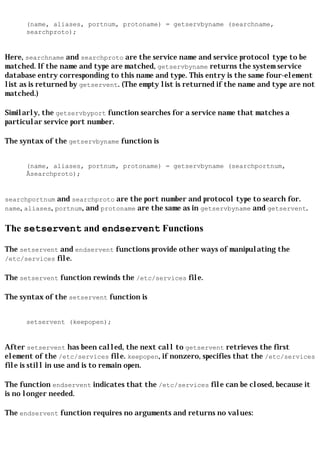 (name, aliases, portnum, protoname) = getservbyname (searchname,
      searchproto);


Here, searchname and searchproto are the service name and service protocol type to be
matched. If the name and type are matched, getservbyname returns the system service
database entry corresponding to this name and type. This entry is the same four-element
list as is returned by getservent. (The empty list is returned if the name and type are not
matched.)

Similarly, the getservbyport function searches for a service name that matches a
particular service port number.

The syntax of the getservbyname function is


      (name, aliases, portnum, protoname) = getservbyname (searchportnum,
      Âsearchproto);


searchportnum and searchproto are the port number and protocol type to search for.
name, aliases, portnum, and protoname are the same as in getservbyname and getservent.


The setservent and endservent Functions

The setservent and endservent functions provide other ways of manipulating the
/etc/services file.

The setservent function rewinds the /etc/services file.

The syntax of the setservent function is


      setservent (keepopen);


After setservent has been called, the next call to getservent retrieves the first
element of the /etc/services file. keepopen, if nonzero, specifies that the /etc/services
file is still in use and is to remain open.

The function endservent indicates that the /etc/services file can be closed, because it
is no longer needed.

The endservent function requires no arguments and returns no values:
 